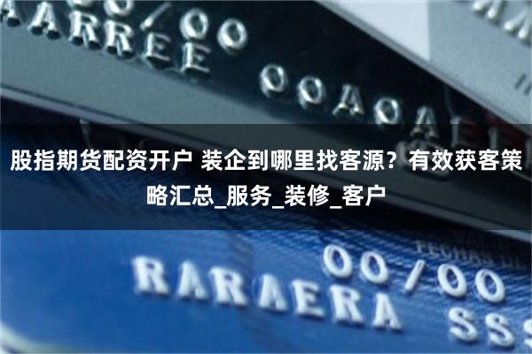 股指期货配资开户 装企到哪里找客源？有效获客策略汇总_服务_装修_客户