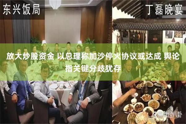 放大炒股资金 以总理称加沙停火协议或达成 舆论指关键分歧犹存