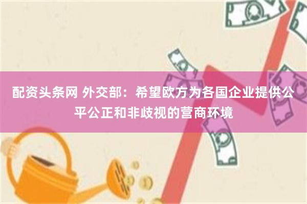 配资头条网 外交部：希望欧方为各国企业提供公平公正和非歧视的营商环境