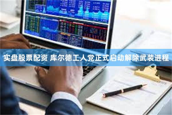 实盘股票配资 库尔德工人党正式启动解除武装进程