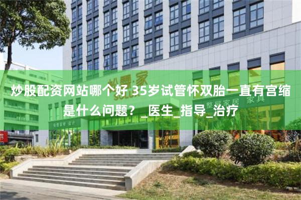 炒股配资网站哪个好 35岁试管怀双胎一直有宫缩是什么问题？_医生_指导_治疗