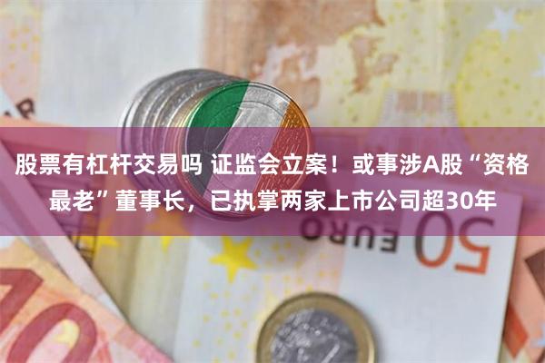 股票有杠杆交易吗 证监会立案！或事涉A股“资格最老”董事长，已执掌两家上市公司超30年