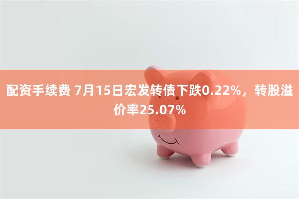 配资手续费 7月15日宏发转债下跌0.22%，转股溢价率25.07%