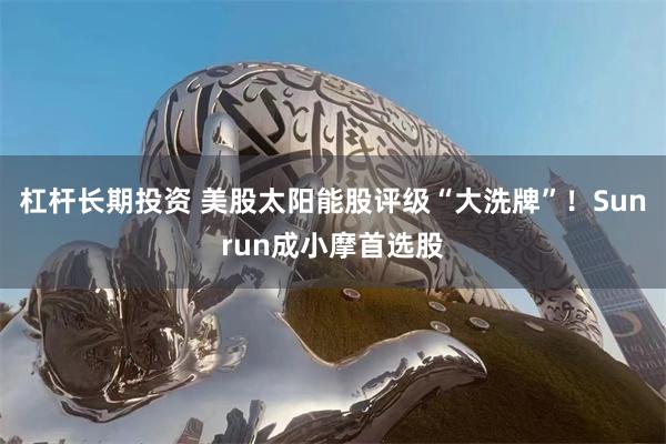 杠杆长期投资 美股太阳能股评级“大洗牌”！Sunrun成小摩首选股