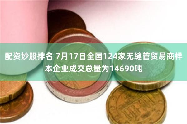 配资炒股排名 7月17日全国124家无缝管贸易商样本企业成交总量为14690吨