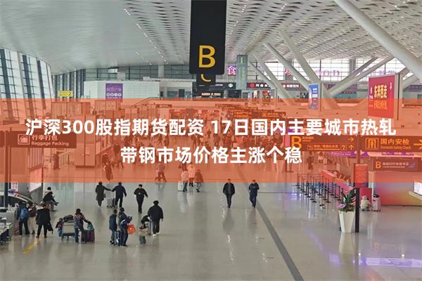 沪深300股指期货配资 17日国内主要城市热轧带钢市场价格主涨个稳