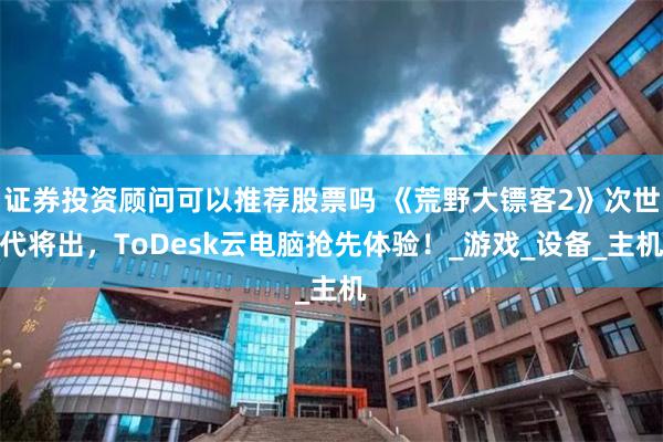 证券投资顾问可以推荐股票吗 《荒野大镖客2》次世代将出，ToDesk云电脑抢先体验！_游戏_设备_主机