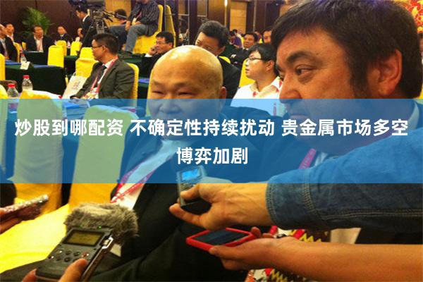 炒股到哪配资 不确定性持续扰动 贵金属市场多空博弈加剧