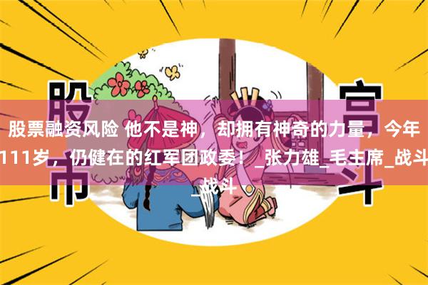 股票融资风险 他不是神，却拥有神奇的力量，今年111岁，仍健在的红军团政委！_张力雄_毛主席_战斗