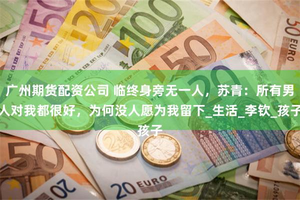 广州期货配资公司 临终身旁无一人，苏青：所有男人对我都很好，为何没人愿为我留下_生活_李钦_孩子