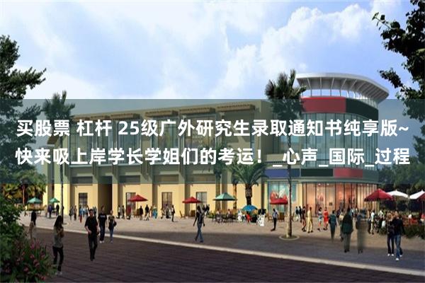 买股票 杠杆 25级广外研究生录取通知书纯享版~快来吸上岸学长学姐们的考运！_心声_国际_过程