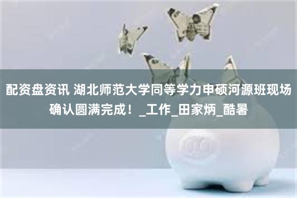 配资盘资讯 湖北师范大学同等学力申硕河源班现场确认圆满完成！_工作_田家炳_酷暑