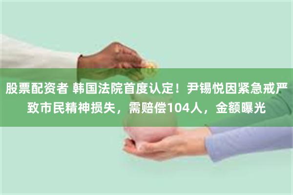 股票配资者 韩国法院首度认定！尹锡悦因紧急戒严致市民精神损失，需赔偿104人，金额曝光