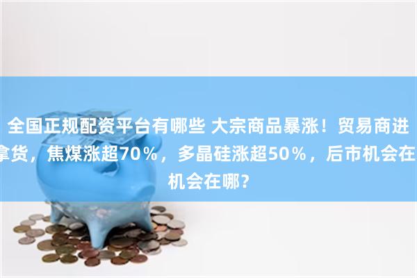 全国正规配资平台有哪些 大宗商品暴涨！贸易商进场拿货，焦煤涨超70％，多晶硅涨超50％，后市机会在哪？