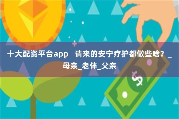 十大配资平台app   请来的安宁疗护都做些啥？_母亲_老伴_父亲