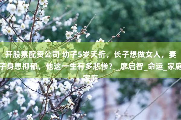 开股票配资公司 幼子5岁夭折，长子想做女人，妻子身患抑郁，他这一生有多悲惨？_廖启智_命运_家庭