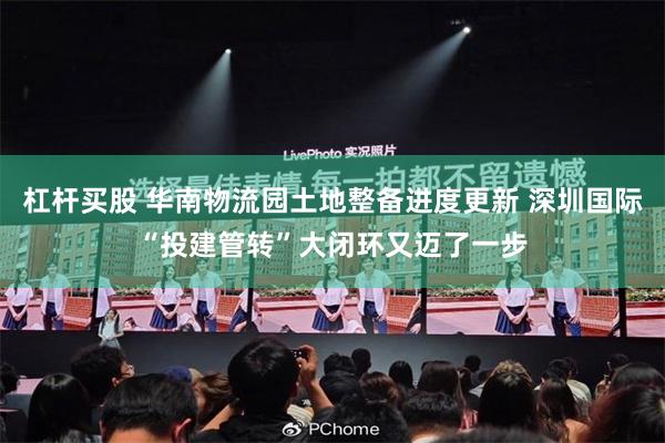 杠杆买股 华南物流园土地整备进度更新 深圳国际“投建管转”大闭环又迈了一步