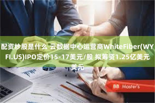 配资炒股是什么 云数据中心运营商WhiteFiber(WYFI.US)IPO定价15-17美元/股 拟筹资1.25亿美元