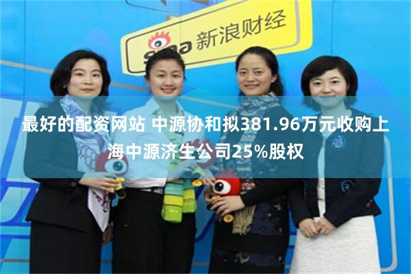 最好的配资网站 中源协和拟381.96万元收购上海中源济生公司25%股权
