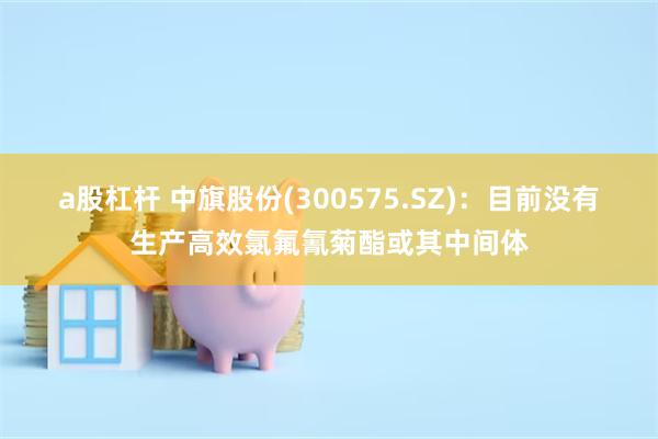 a股杠杆 中旗股份(300575.SZ)：目前没有生产高效氯氟氰菊酯或其中间体