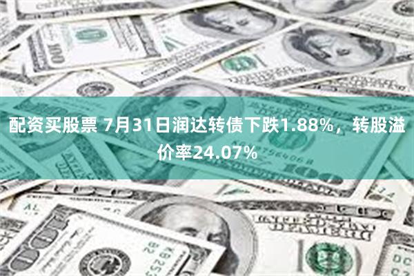配资买股票 7月31日润达转债下跌1.88%，转股溢价率24.07%