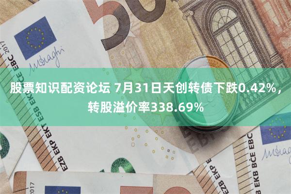 股票知识配资论坛 7月31日天创转债下跌0.42%，转股溢价率338.69%