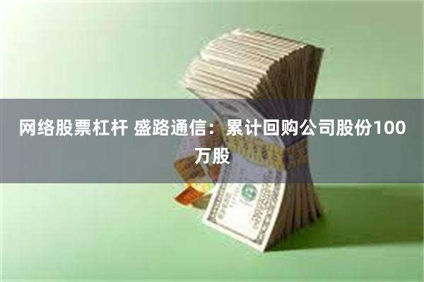 网络股票杠杆 盛路通信：累计回购公司股份100万股