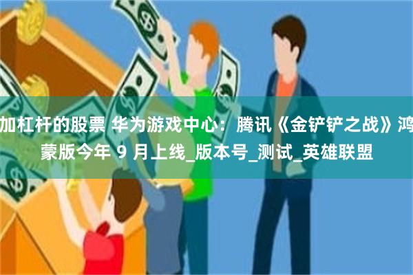 加杠杆的股票 华为游戏中心：腾讯《金铲铲之战》鸿蒙版今年 9 月上线_版本号_测试_英雄联盟