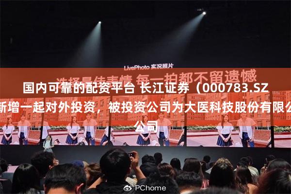 国内可靠的配资平台 长江证券（000783.SZ）新增一起对外投资，被投资公司为大医科技股份有限公司