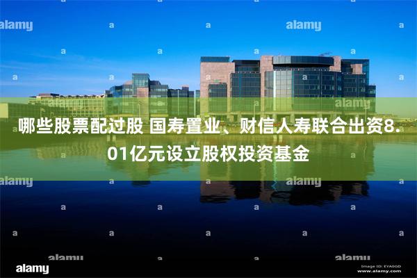哪些股票配过股 国寿置业、财信人寿联合出资8.01亿元设立股权投资基金