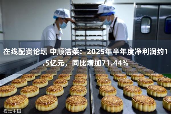 在线配资论坛 中顺洁柔：2025年半年度净利润约1.5亿元，同比增加71.44%