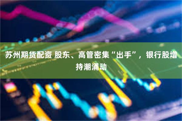 苏州期货配资 股东、高管密集“出手”，银行股增持潮涌动