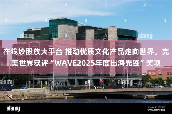 在线炒股放大平台 推动优质文化产品走向世界,完美世界获评“WAVE2025年度出海先锋”奖项