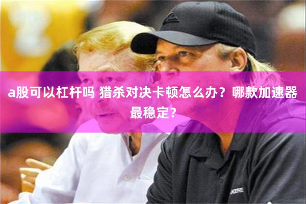 a股可以杠杆吗 猎杀对决卡顿怎么办？哪款加速器最稳定？