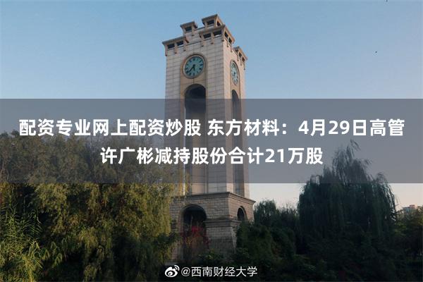 配资专业网上配资炒股 东方材料：4月29日高管许广彬减持股份合计21万股