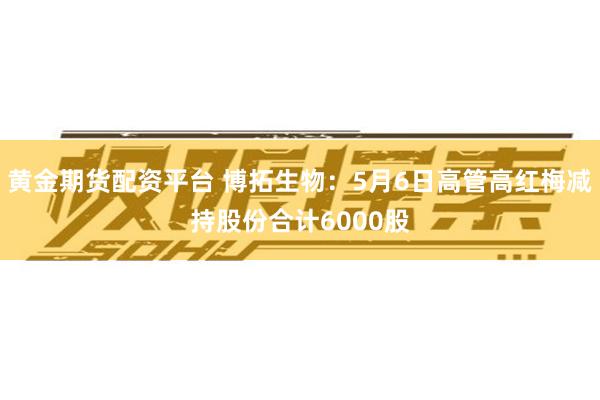 黄金期货配资平台 博拓生物：5月6日高管高红梅减持股份合计6000股