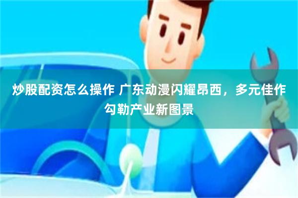 炒股配资怎么操作 广东动漫闪耀昂西，多元佳作勾勒产业新图景