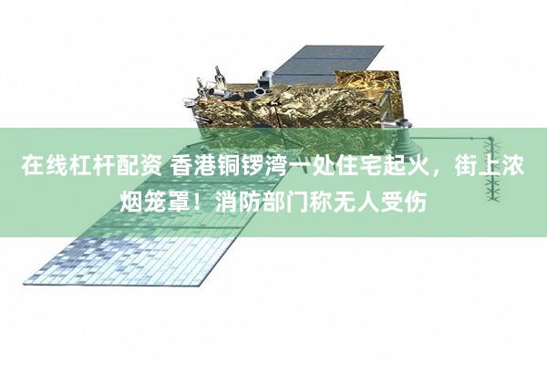 在线杠杆配资 香港铜锣湾一处住宅起火,街上浓烟笼罩!消防部门称无人受伤