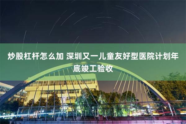 炒股杠杆怎么加 深圳又一儿童友好型医院计划年底竣工验收