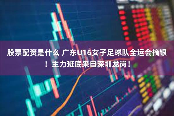 股票配资是什么 广东U16女子足球队全运会摘银！主力班底来自深圳龙岗！