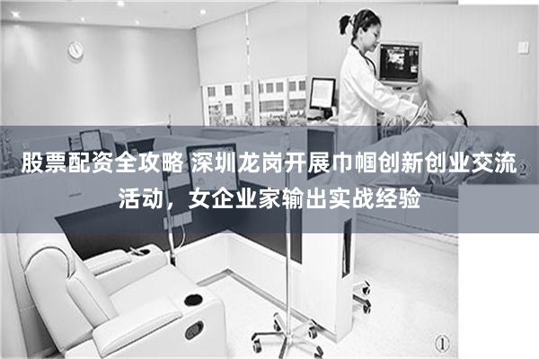 股票配资全攻略 深圳龙岗开展巾帼创新创业交流活动,女企业家输出实战经验