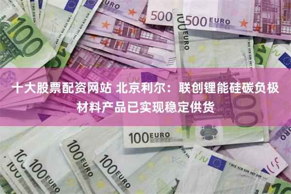 十大股票配资网站 北京利尔：联创锂能硅碳负极材料产品已实现稳定供货