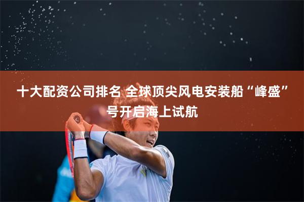 十大配资公司排名 全球顶尖风电安装船“峰盛”号开启海上试航
