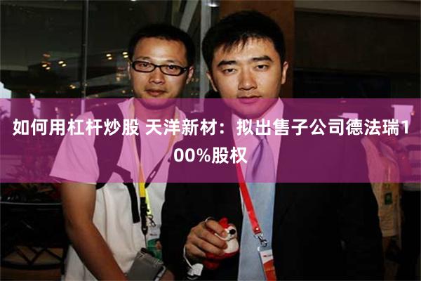 如何用杠杆炒股 天洋新材：拟出售子公司德法瑞100%股权