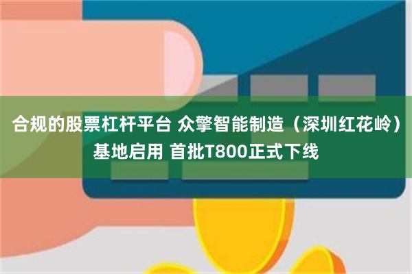 合规的股票杠杆平台 众擎智能制造（深圳红花岭）基地启用 首批T800正式下线