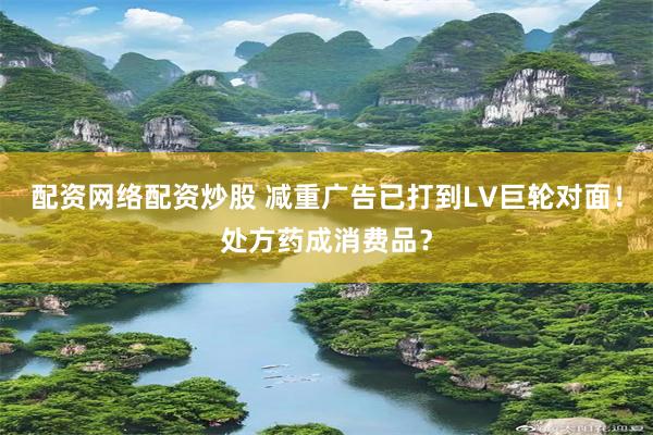 配资网络配资炒股 减重广告已打到LV巨轮对面！处方药成消费品？