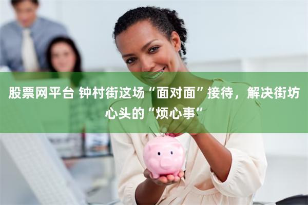 股票网平台 钟村街这场“面对面”接待，解决街坊心头的“烦心事”