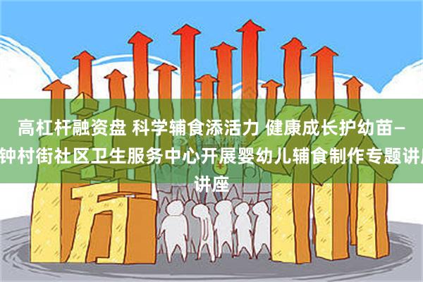 高杠杆融资盘 科学辅食添活力 健康成长护幼苗——钟村街社区卫生服务中心开展婴幼儿辅食制作专题讲座