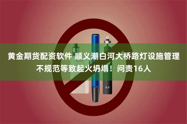 黄金期货配资软件 顺义潮白河大桥路灯设施管理不规范等致起火坍塌！问责16人