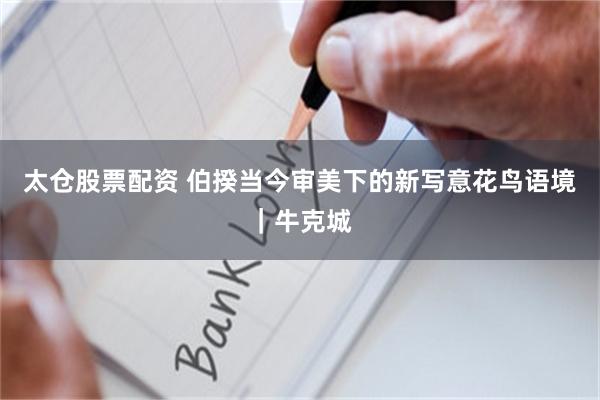 太仓股票配资 伯揆当今审美下的新写意花鸟语境|牛克城